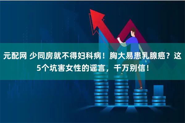 元配网 少同房就不得妇科病！胸大易患乳腺癌？这5个坑害女性的谣言，千万别信！