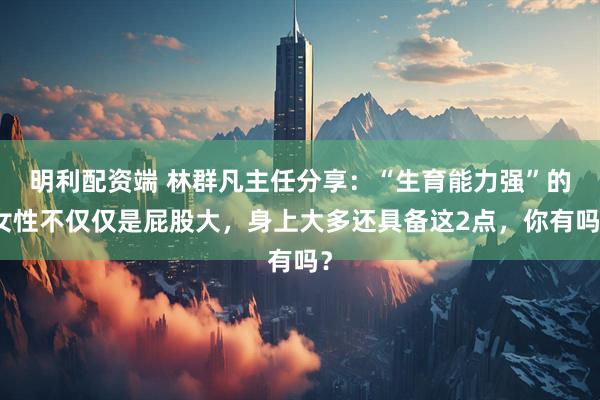 明利配资端 林群凡主任分享：“生育能力强”的女性不仅仅是屁股大，身上大多还具备这2点，你有吗？