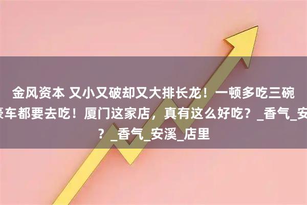 金风资本 又小又破却又大排长龙！一顿多吃三碗饭，开豪车都要去吃！厦门这家店，真有这么好吃？_香气_安溪_店里