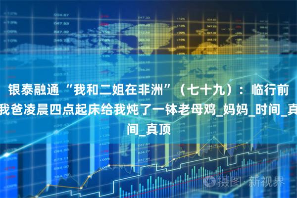 银泰融通 “我和二姐在非洲”(七十九):临行前,我爸凌晨四点起床给我炖了一钵老母鸡_妈妈_时间_真顶