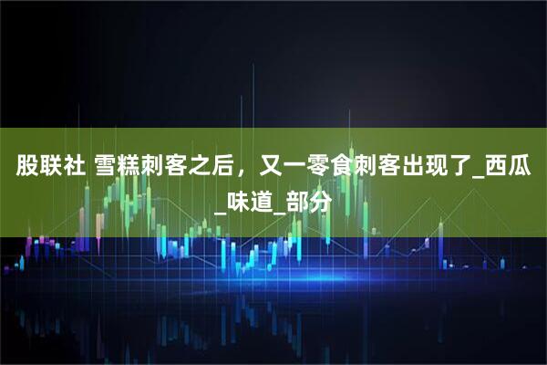 股联社 雪糕刺客之后，又一零食刺客出现了_西瓜_味道_部分