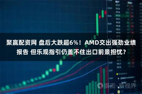聚赢配资网 盘后大跌超6%！AMD交出强劲业绩报告 但乐观指引仍盖不住出口前景担忧？