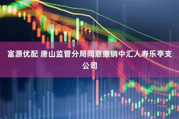 富源优配 唐山监管分局同意撤销中汇人寿乐亭支公司