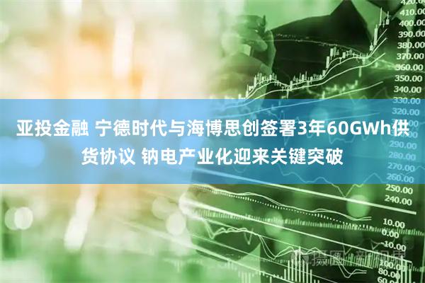 亚投金融 宁德时代与海博思创签署3年60GWh供货协议 钠电产业化迎来关键突破