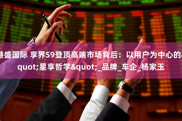 港盛国际 享界S9登顶高端市场背后：以用户为中心的"星享哲学"_品牌_车企_杨家玉