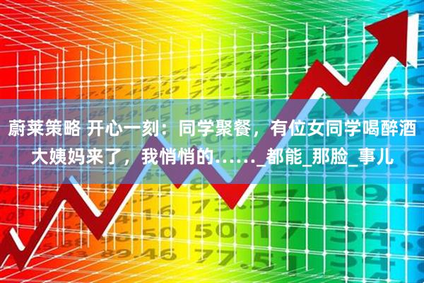 蔚莱策略 开心一刻：同学聚餐，有位女同学喝醉酒大姨妈来了，我悄悄的……_都能_那脸_事儿