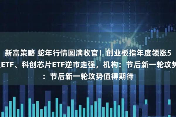 新富策略 蛇年行情圆满收官！创业板指年度领涨58%！军工ETF、科创芯片ETF逆市走强，机构：节后新一轮攻势值得期待