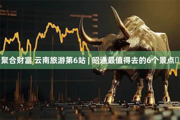 聚合财富 云南旅游第6站 | 昭通最值得去的6个景点️