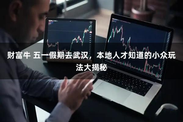 财富牛 五一假期去武汉，本地人才知道的小众玩法大揭秘