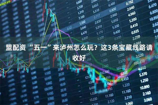 盟配资 “五一”来泸州怎么玩？这3条宝藏线路请收好