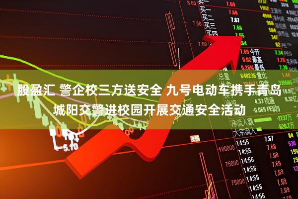 股盈汇 警企校三方送安全 九号电动车携手青岛城阳交警进校园开展交通安全活动