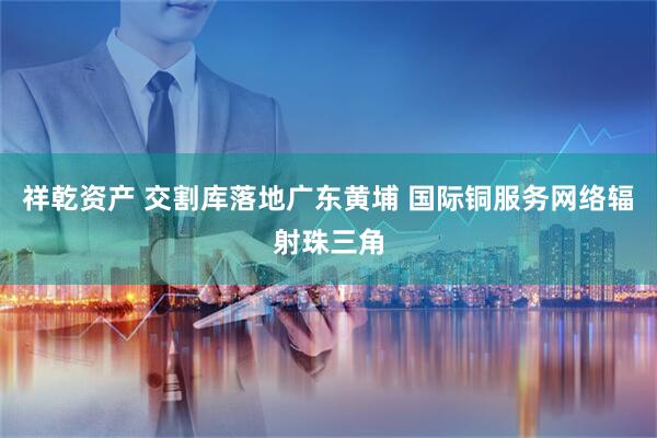 祥乾资产 交割库落地广东黄埔 国际铜服务网络辐射珠三角