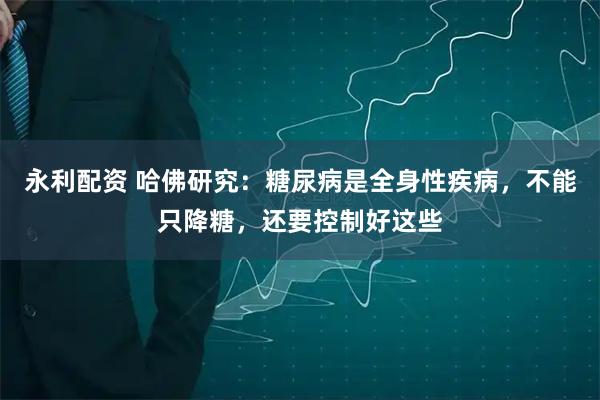永利配资 哈佛研究：糖尿病是全身性疾病，不能只降糖，还要控制好这些