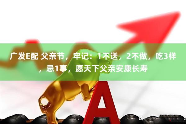 广发E配 父亲节，牢记：1不送，2不做，吃3样，忌1事，愿天下父亲安康长寿