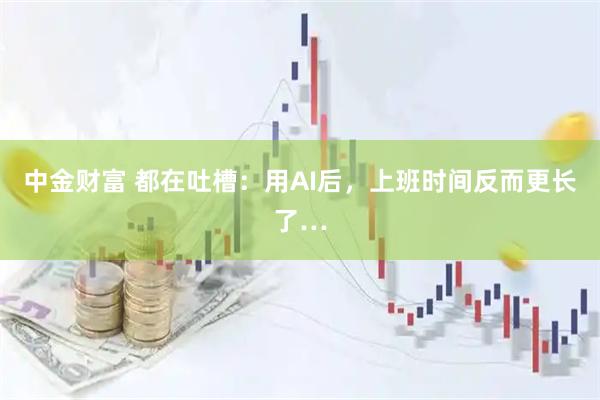 中金财富 都在吐槽:用AI后,上班时间反而更长了…