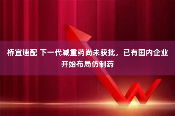 桥宜速配 下一代减重药尚未获批,已有国内企业开始布局仿制药
