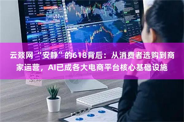 云燚网 “安静”的618背后：从消费者选购到商家运营，AI已成各大电商平台核心基础设施