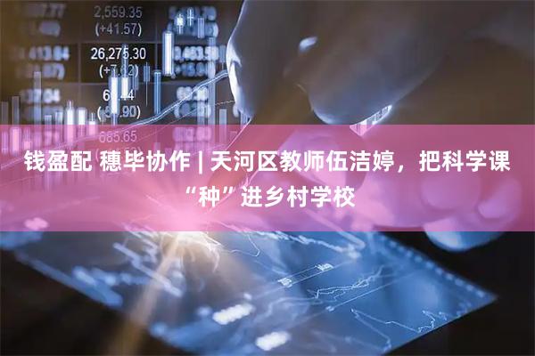 钱盈配 穗毕协作 | 天河区教师伍洁婷,把科学课“种”进乡村学校