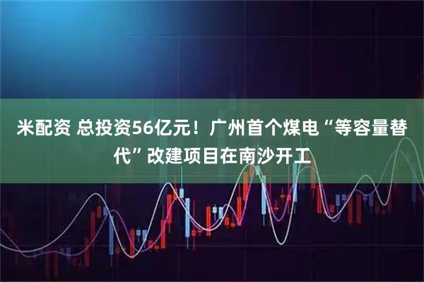 米配资 总投资56亿元！广州首个煤电“等容量替代”改建项目在南沙开工