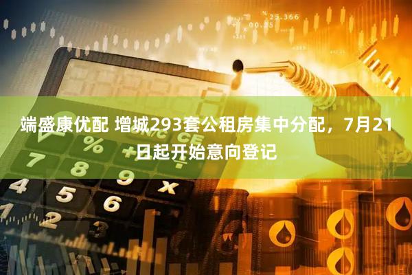 端盛康优配 增城293套公租房集中分配，7月21日起开始意向登记