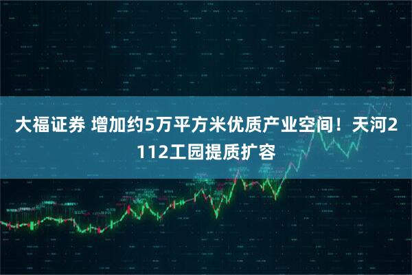 大福证券 增加约5万平方米优质产业空间！天河2112工园提质扩容
