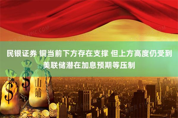 民银证券 铜当前下方存在支撑 但上方高度仍受到美联储潜在加息预期等压制