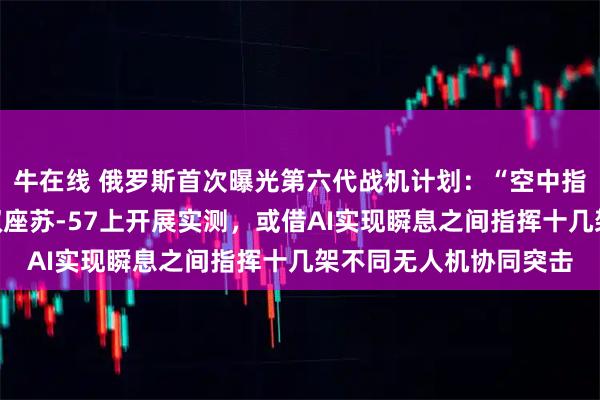 牛在线 俄罗斯首次曝光第六代战机计划：“空中指挥所”功能已率先在双座苏-57上开展实测，或借AI实现瞬息之间指挥十几架不同无人机协同突击