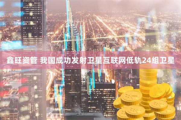 鑫旺资管 我国成功发射卫星互联网低轨24组卫星