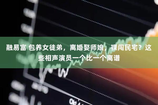 融易富 包养女徒弟，离婚娶师娘，裸闯民宅？这些相声演员一个比一个离谱