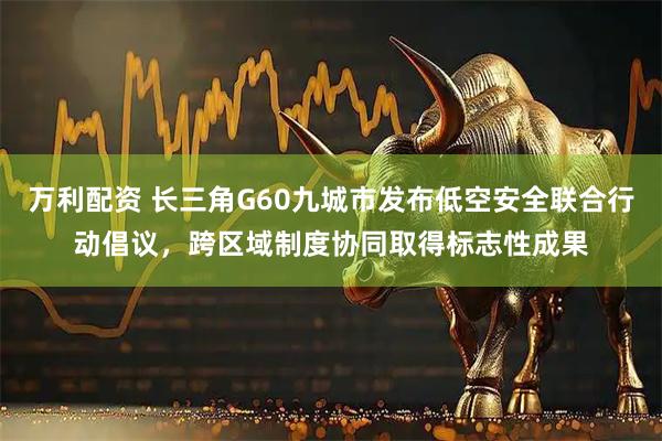 万利配资 长三角G60九城市发布低空安全联合行动倡议，跨区域制度协同取得标志性成果